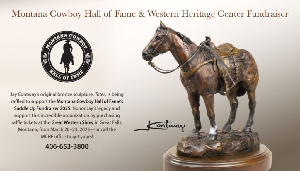 Jay Contway’s original bronze sculpture, Tater, is being raffled to support the Montana Cowboy Hall of Fame’s Saddle Up Fundraiser 2025. Honor Jay’s legacy and support this incredible organization by purchasing raffle tickets at the Great Western Show in Great Falls, Montana, from March 20–23, 2025—or call the MCHF office at 406-653-3800 to get yours!